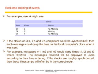 Real-time ordering of events


 For example, user A might see:




 If the clocks on X’s, Y’s and Z’s computers could be synchronized, then
  each message could carry the time on the local computer’s clock when it
  was sent.
 For example, messages m1, m2 and m3 would carry times t1, t2 and t3
  where t1<t2<t3. The messages received will be displayed to users
  according to their time ordering. If the clocks are roughly synchronized,
  then these timestamps will often be in the correct order.

                 Instructor’s Guide for Coulouris, Dollimore, Kindberg and Blair, Distributed Systems: Concepts and Design Edn. 5
                                                              © Pearson Education 2012
 