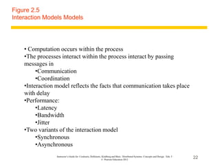 22
Instructor’s Guide for Coulouris, Dollimore, Kindberg and Blair, Distributed Systems: Concepts and Design Edn. 5
© Pearson Education 2012
Figure 2.5
Interaction Models Models
• Computation occurs within the process
•The processes interact within the process interact by passing
messages in
•Communication
•Coordination
•Interaction model reflects the facts that communication takes place
with delay
•Performance:
•Latency
•Bandwidth
•Jitter
•Two variants of the interaction model
•Synchronous
•Asynchronous
 