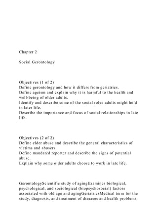 Chapter 2
Social Gerontology
Objectives (1 of 2)
Define gerontology and how it differs from geriatrics.
Define ageism and explain why it is harmful to the health and
well-being of older adults.
Identify and describe some of the social roles adults might hold
in later life.
Describe the importance and focus of social relationships in late
life.
Objectives (2 of 2)
Define elder abuse and describe the general characteristics of
victims and abusers.
Define mandated reporter and describe the signs of potential
abuse.
Explain why some older adults choose to work in late life.
GerontologyScientific study of agingExamines biological,
psychological, and sociological (biopsychosocial) factors
associated with old age and agingGeriatricsMedical term for the
study, diagnosis, and treatment of diseases and health problems
 