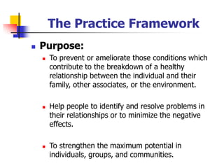 The Practice Framework
◼ Purpose:
◼ To prevent or ameliorate those conditions which
contribute to the breakdown of a healthy
relationship between the individual and their
family, other associates, or the environment.
◼ Help people to identify and resolve problems in
their relationships or to minimize the negative
effects.
◼ To strengthen the maximum potential in
individuals, groups, and communities.
 