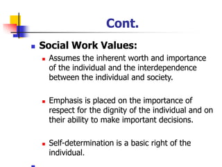 Cont.
◼ Social Work Values:
◼ Assumes the inherent worth and importance
of the individual and the interdependence
between the individual and society.
◼ Emphasis is placed on the importance of
respect for the dignity of the individual and on
their ability to make important decisions.
◼ Self-determination is a basic right of the
individual.
 