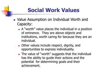 Social Work Values
◼ Value Assumption on Individual Worth and
Capacity:
◼ A “worth” value places the individual in a position
of eminence. They are above objects and
institutions, worth caring for because they are an
individual.
◼ Other values include respect, dignity, and
opportunities to express individuality.
◼ The value of “worth” suggests that the individual
has the ability to guide their actions and the
potential for determining goals and their
achievement.
 