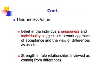 Cont.
◼ Uniqueness Value:
◼ Belief in the individual’s uniqueness and
individuality suggest a casework approach
of acceptance and the view of differences
as assets.
◼ Strength in role relationships is viewed as
coming from differences.
 