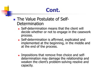 Cont.
◼ The Value Postulate of Self-
Determination
◼ Self-determination means that the client will
decide whether or not to engage in the casework
process.
◼ Self-determination is affirmed, explicated and
implemented at the beginning, in the middle and
at the end of the process.
◼ Impositions that remove free choice and self-
determination may damage the relationship and
weaken the client’s problem-solving resolve and
capacity.
 