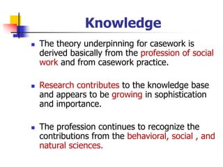 Knowledge
◼ The theory underpinning for casework is
derived basically from the profession of social
work and from casework practice.
◼ Research contributes to the knowledge base
and appears to be growing in sophistication
and importance.
◼ The profession continues to recognize the
contributions from the behavioral, social , and
natural sciences.
 
