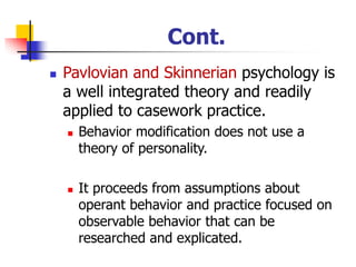 Cont.
◼ Pavlovian and Skinnerian psychology is
a well integrated theory and readily
applied to casework practice.
◼ Behavior modification does not use a
theory of personality.
◼ It proceeds from assumptions about
operant behavior and practice focused on
observable behavior that can be
researched and explicated.
 