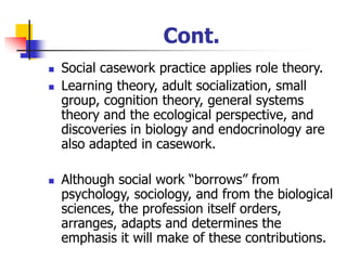 Cont.
◼ Social casework practice applies role theory.
◼ Learning theory, adult socialization, small
group, cognition theory, general systems
theory and the ecological perspective, and
discoveries in biology and endocrinology are
also adapted in casework.
◼ Although social work “borrows” from
psychology, sociology, and from the biological
sciences, the profession itself orders,
arranges, adapts and determines the
emphasis it will make of these contributions.
 
