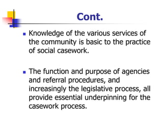 Cont.
◼ Knowledge of the various services of
the community is basic to the practice
of social casework.
◼ The function and purpose of agencies
and referral procedures, and
increasingly the legislative process, all
provide essential underpinning for the
casework process.
 