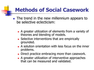 Methods of Social Casework
◼ The trend in the new millennium appears to
be selective eclecticism:
◼ A greater utilization of elements from a variety of
theories and blending of models.
◼ Selective interventions that are empirically
grounded.
◼ A solution orientation with less focus on the inner
problems.
◼ Direct practice embracing more than casework.
◼ A greater utilization of interventive approaches
that can be measured and validated.
 