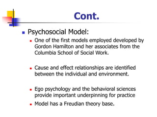Cont.
◼ Psychosocial Model:
◼ One of the first models employed developed by
Gordon Hamilton and her associates from the
Columbia School of Social Work.
◼ Cause and effect relationships are identified
between the individual and environment.
◼ Ego psychology and the behavioral sciences
provide important underpinning for practice
◼ Model has a Freudian theory base.
 