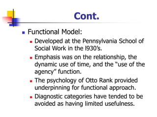 Cont.
◼ Functional Model:
◼ Developed at the Pennsylvania School of
Social Work in the l930’s.
◼ Emphasis was on the relationship, the
dynamic use of time, and the “use of the
agency” function.
◼ The psychology of Otto Rank provided
underpinning for functional approach.
◼ Diagnostic categories have tended to be
avoided as having limited usefulness.
 