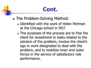 Cont.
◼ The Problem-Solving Method:
◼ Identified with the work of Helen Perlman
at the Chicago school in l957.
◼ The purposes of the process are to free the
client for investment in tasks related to the
solution of the problem, involve the client’s
ego in work designated to deal with the
problem, and to mobilize inner and outer
forces in the service of satisfactory role
performance.
 