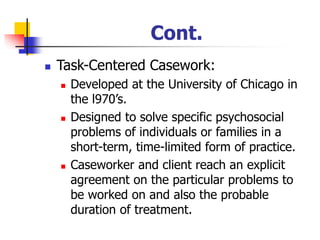 Cont.
◼ Task-Centered Casework:
◼ Developed at the University of Chicago in
the l970’s.
◼ Designed to solve specific psychosocial
problems of individuals or families in a
short-term, time-limited form of practice.
◼ Caseworker and client reach an explicit
agreement on the particular problems to
be worked on and also the probable
duration of treatment.
 
