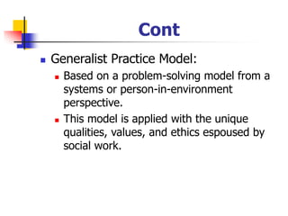 Cont
◼ Generalist Practice Model:
◼ Based on a problem-solving model from a
systems or person-in-environment
perspective.
◼ This model is applied with the unique
qualities, values, and ethics espoused by
social work.
 