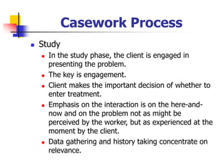 Casework Process
◼ Study
◼ In the study phase, the client is engaged in
presenting the problem.
◼ The key is engagement.
◼ Client makes the important decision of whether to
enter treatment.
◼ Emphasis on the interaction is on the here-and-
now and on the problem not as might be
perceived by the worker, but as experienced at the
moment by the client.
◼ Data gathering and history taking concentrate on
relevance.
 