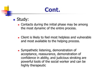 Cont.
◼ Study:
◼ Contacts during the initial phase may be among
the most dynamic of the entire process.
◼ Client is likely to feel most helpless and vulnerable
and most available to the helping process.
◼ Sympathetic listening, demonstration of
acceptance, reassurance, demonstration of
confidence in ability, and judicious stroking are
powerful tools of the social worker and can be
highly therapeutic
 