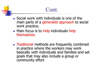Cont.
◼ Social work with individuals is one of the
main parts of a generalist approach to social
work practice.
◼ Main focus is to help individuals help
themselves.
◼ Traditional methods are frequently combined
in practice where the workers may work
basically with individuals and families and set
goals that may also include a group or
community effort
 
