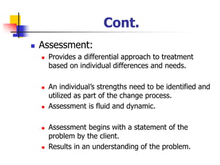 Cont.
◼ Assessment:
◼ Provides a differential approach to treatment
based on individual differences and needs.
◼ An individual’s strengths need to be identified and
utilized as part of the change process.
◼ Assessment is fluid and dynamic.
◼ Assessment begins with a statement of the
problem by the client.
◼ Results in an understanding of the problem.
 