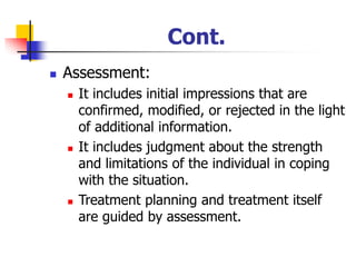 Cont.
◼ Assessment:
◼ It includes initial impressions that are
confirmed, modified, or rejected in the light
of additional information.
◼ It includes judgment about the strength
and limitations of the individual in coping
with the situation.
◼ Treatment planning and treatment itself
are guided by assessment.
 