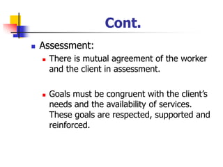 Cont.
◼ Assessment:
◼ There is mutual agreement of the worker
and the client in assessment.
◼ Goals must be congruent with the client’s
needs and the availability of services.
These goals are respected, supported and
reinforced.
 