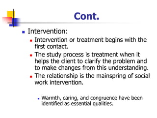 Cont.
◼ Intervention:
◼ Intervention or treatment begins with the
first contact.
◼ The study process is treatment when it
helps the client to clarify the problem and
to make changes from this understanding.
◼ The relationship is the mainspring of social
work intervention.
◼ Warmth, caring, and congruence have been
identified as essential qualities.
 