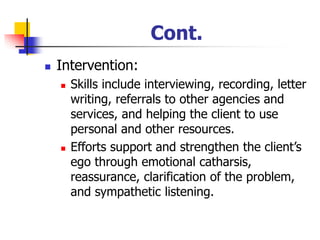 Cont.
◼ Intervention:
◼ Skills include interviewing, recording, letter
writing, referrals to other agencies and
services, and helping the client to use
personal and other resources.
◼ Efforts support and strengthen the client’s
ego through emotional catharsis,
reassurance, clarification of the problem,
and sympathetic listening.
 