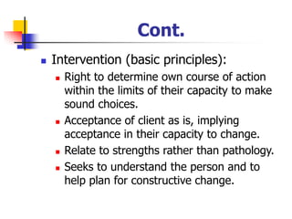 Cont.
◼ Intervention (basic principles):
◼ Right to determine own course of action
within the limits of their capacity to make
sound choices.
◼ Acceptance of client as is, implying
acceptance in their capacity to change.
◼ Relate to strengths rather than pathology.
◼ Seeks to understand the person and to
help plan for constructive change.
 