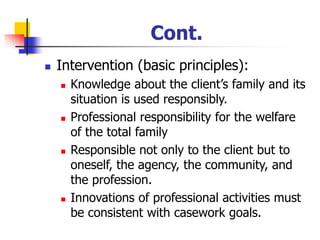 Cont.
◼ Intervention (basic principles):
◼ Knowledge about the client’s family and its
situation is used responsibly.
◼ Professional responsibility for the welfare
of the total family
◼ Responsible not only to the client but to
oneself, the agency, the community, and
the profession.
◼ Innovations of professional activities must
be consistent with casework goals.
 