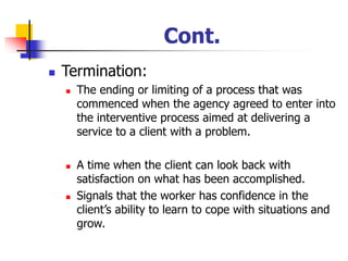 Cont.
◼ Termination:
◼ The ending or limiting of a process that was
commenced when the agency agreed to enter into
the interventive process aimed at delivering a
service to a client with a problem.
◼ A time when the client can look back with
satisfaction on what has been accomplished.
◼ Signals that the worker has confidence in the
client’s ability to learn to cope with situations and
grow.
 