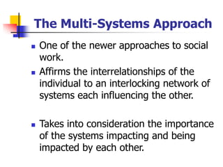 The Multi-Systems Approach
◼ One of the newer approaches to social
work.
◼ Affirms the interrelationships of the
individual to an interlocking network of
systems each influencing the other.
◼ Takes into consideration the importance
of the systems impacting and being
impacted by each other.
 