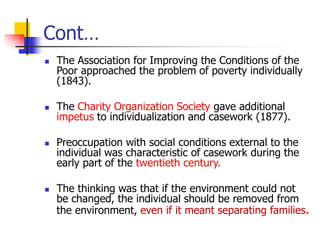 Cont…
◼ The Association for Improving the Conditions of the
Poor approached the problem of poverty individually
(1843).
◼ The Charity Organization Society gave additional
impetus to individualization and casework (1877).
◼ Preoccupation with social conditions external to the
individual was characteristic of casework during the
early part of the twentieth century.
◼ The thinking was that if the environment could not
be changed, the individual should be removed from
the environment, even if it meant separating families.
 