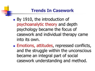 Trends In Casework
◼ By 1910, the introduction of
psychoanalytic theory and depth
psychology became the focus of
casework and individual therapy came
into its own.
◼ Emotions, attitudes, repressed conflicts,
and the struggle within the unconscious
became an integral part of social
casework understanding and method.
 