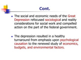 Cont.
◼ The social and economic needs of the Great
Depression refocused sociological and reality
considerations for social work and compelled
action on the part of the federal government.
◼ The depression resulted in a healthy
turnaround from emphasis upon psychological
causation to the renewed study of economics,
budgets, and environmental factors.
 