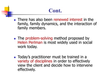 Cont.
◼ There has also been renewed interest in the
family, family dynamics, and the interaction of
family members.
◼ The problem-solving method proposed by
Helen Perlman is most widely used in social
work today.
◼ Today’s practitioner must be trained in a
variety of disciplines in order to effectively
view the client and decide how to intervene
effectively.
 