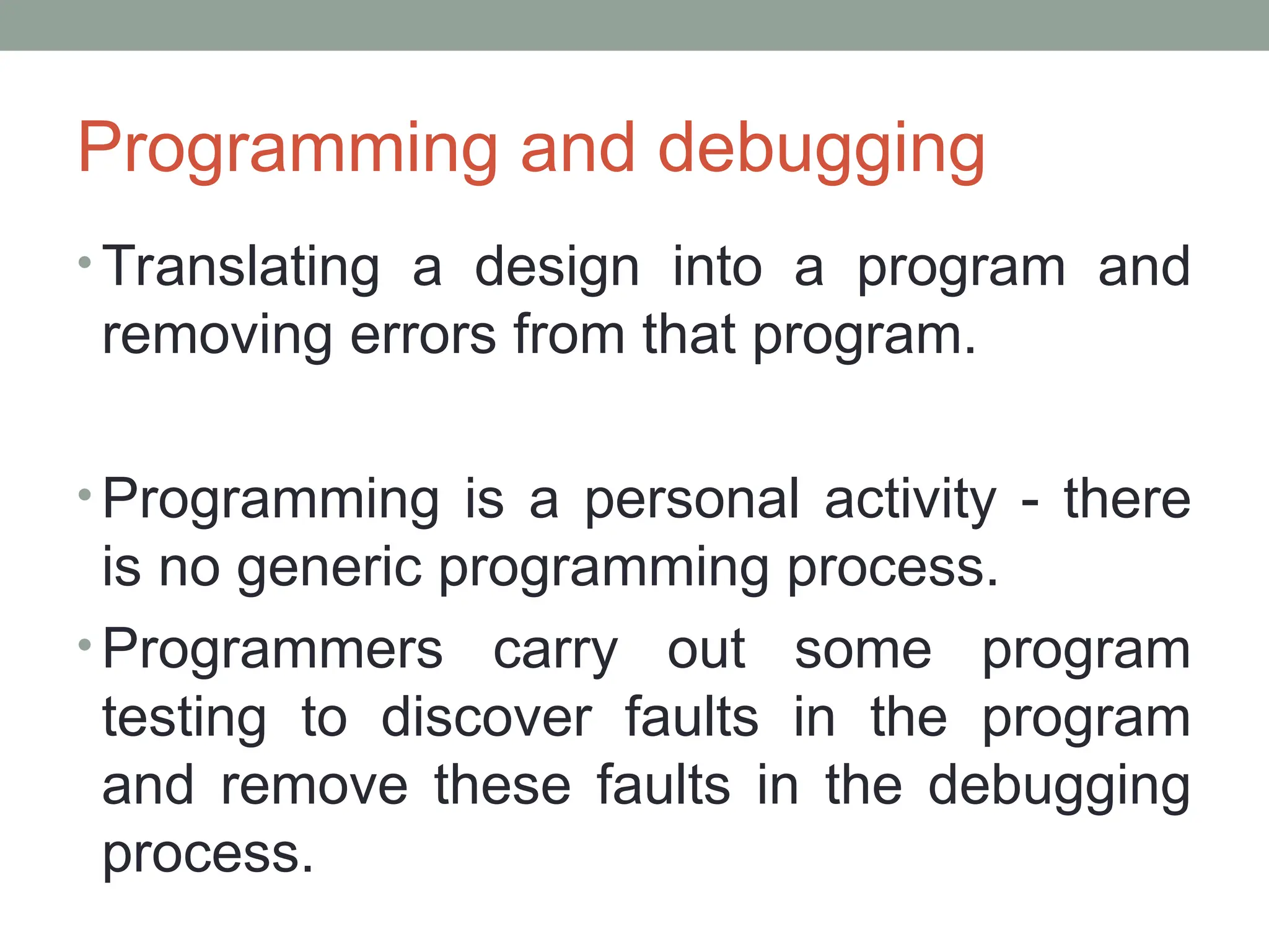 Programming and debugging
• Translating a design into a program and
removing errors from that program.
• Programming is a personal activity - there
is no generic programming process.
• Programmers carry out some program
testing to discover faults in the program
and remove these faults in the debugging
process.
 