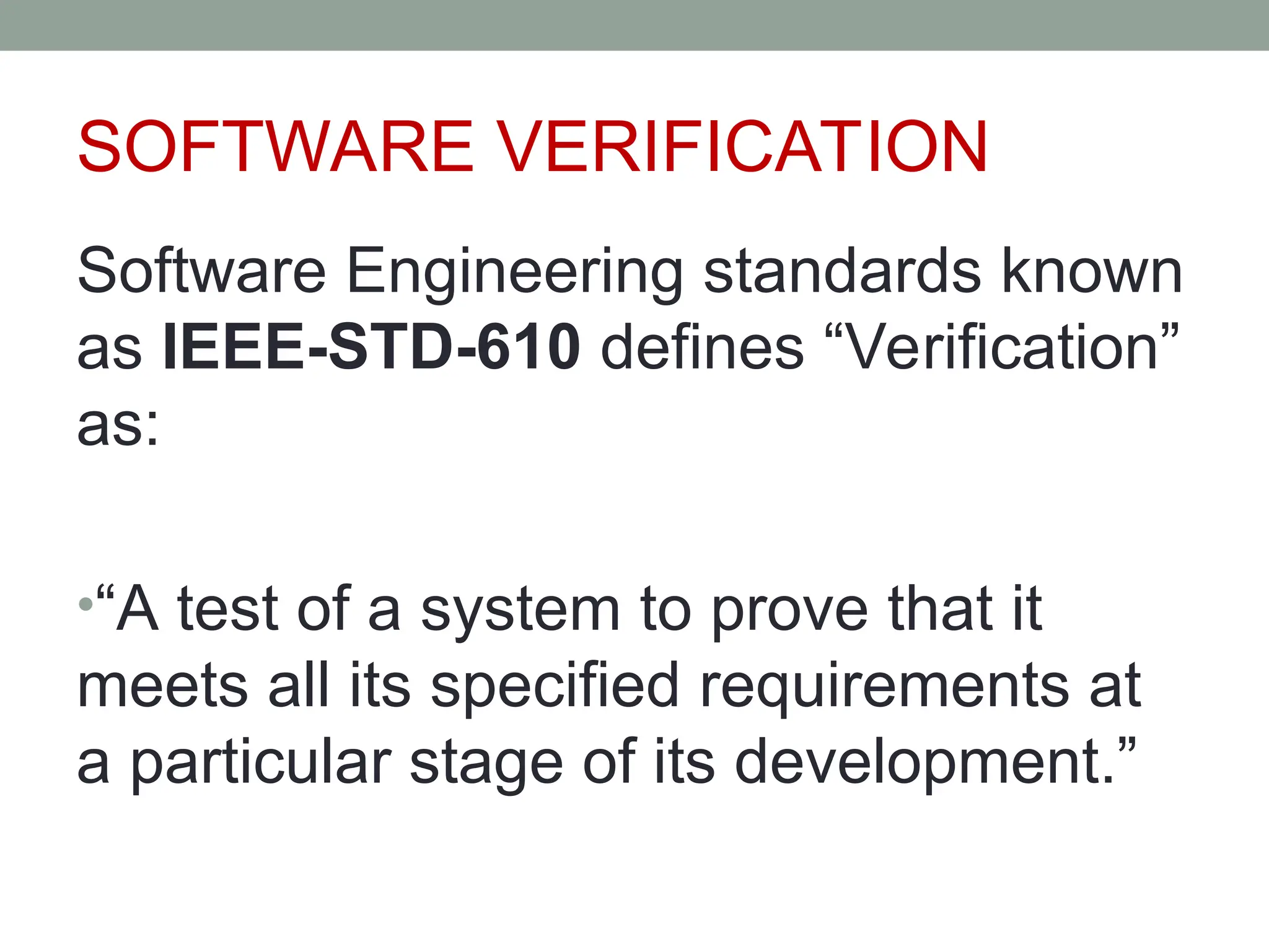 SOFTWARE VERIFICATION
Software Engineering standards known
as IEEE-STD-610 defines “Verification”
as:
•“A test of a system to prove that it
meets all its specified requirements at
a particular stage of its development.”
 
