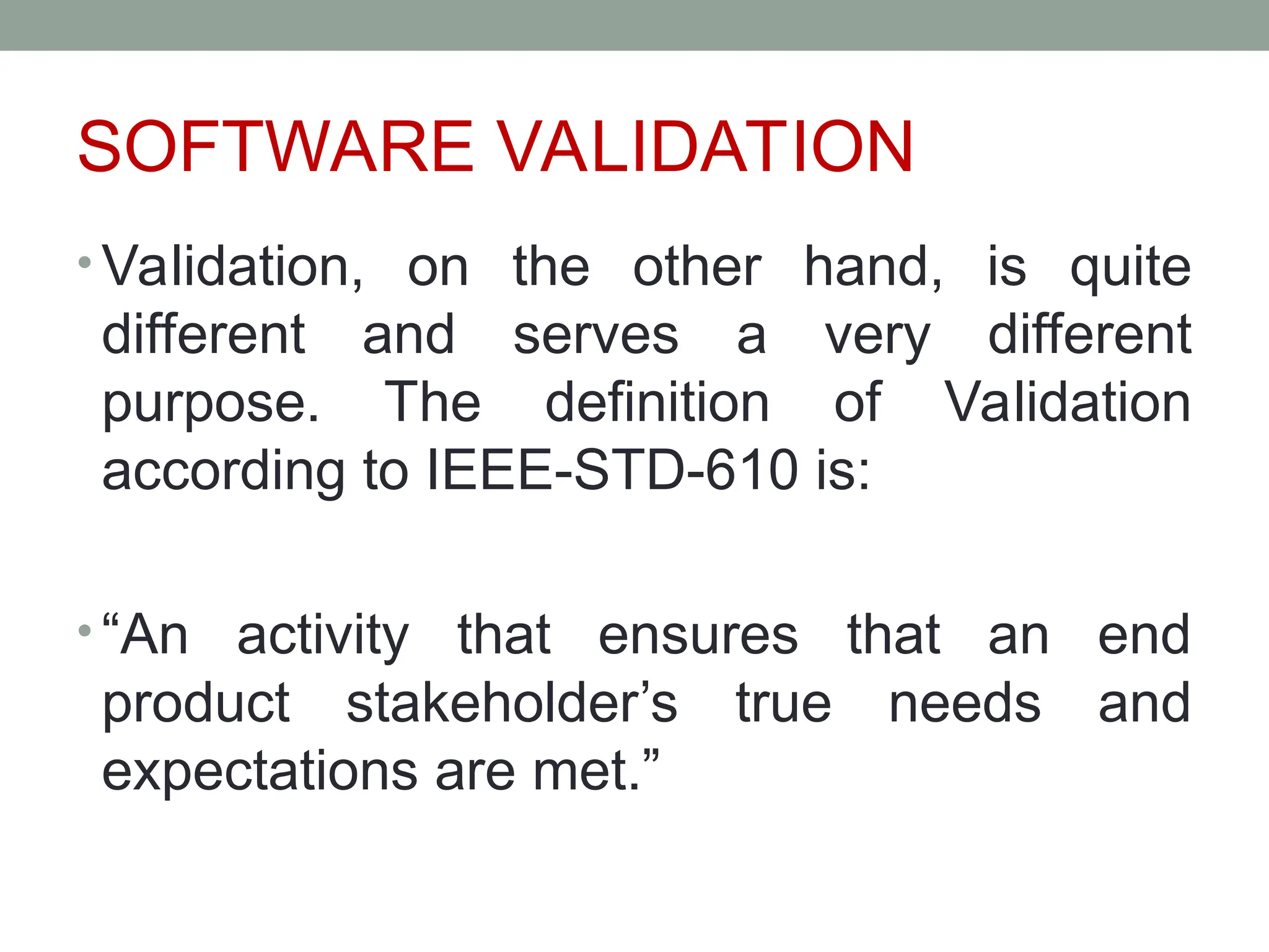 SOFTWARE VALIDATION
• Validation, on the other hand, is quite
different and serves a very different
purpose. The definition of Validation
according to IEEE-STD-610 is:
• “An activity that ensures that an end
product stakeholder’s true needs and
expectations are met.”
 