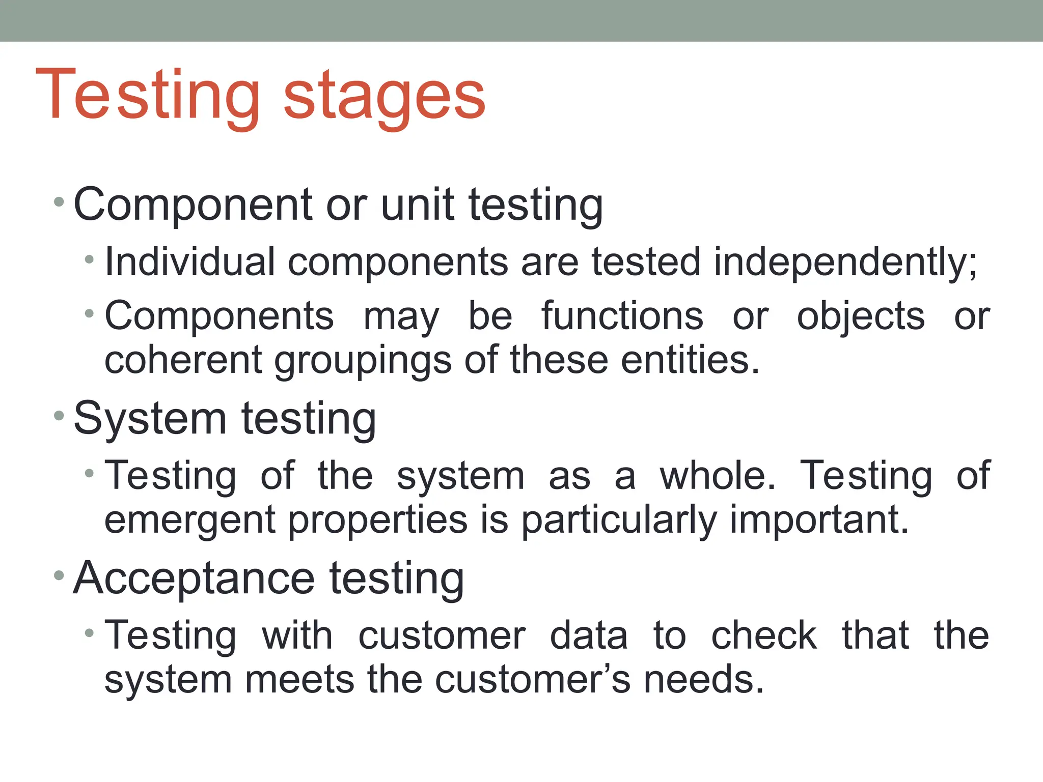 Testing stages
• Component or unit testing
• Individual components are tested independently;
• Components may be functions or objects or
coherent groupings of these entities.
• System testing
• Testing of the system as a whole. Testing of
emergent properties is particularly important.
• Acceptance testing
• Testing with customer data to check that the
system meets the customer’s needs.
 