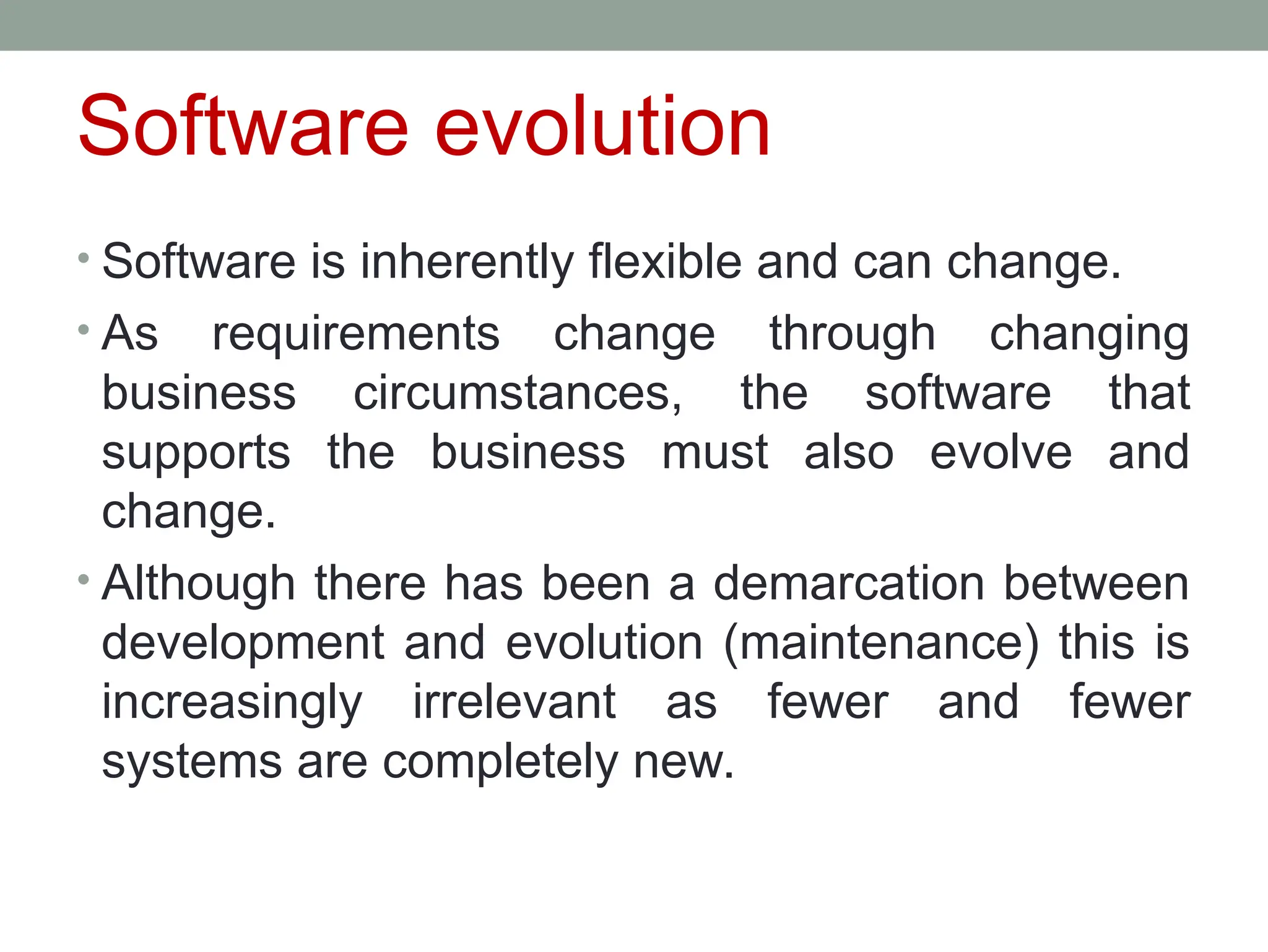 Software evolution
• Software is inherently flexible and can change.
• As requirements change through changing
business circumstances, the software that
supports the business must also evolve and
change.
• Although there has been a demarcation between
development and evolution (maintenance) this is
increasingly irrelevant as fewer and fewer
systems are completely new.
 