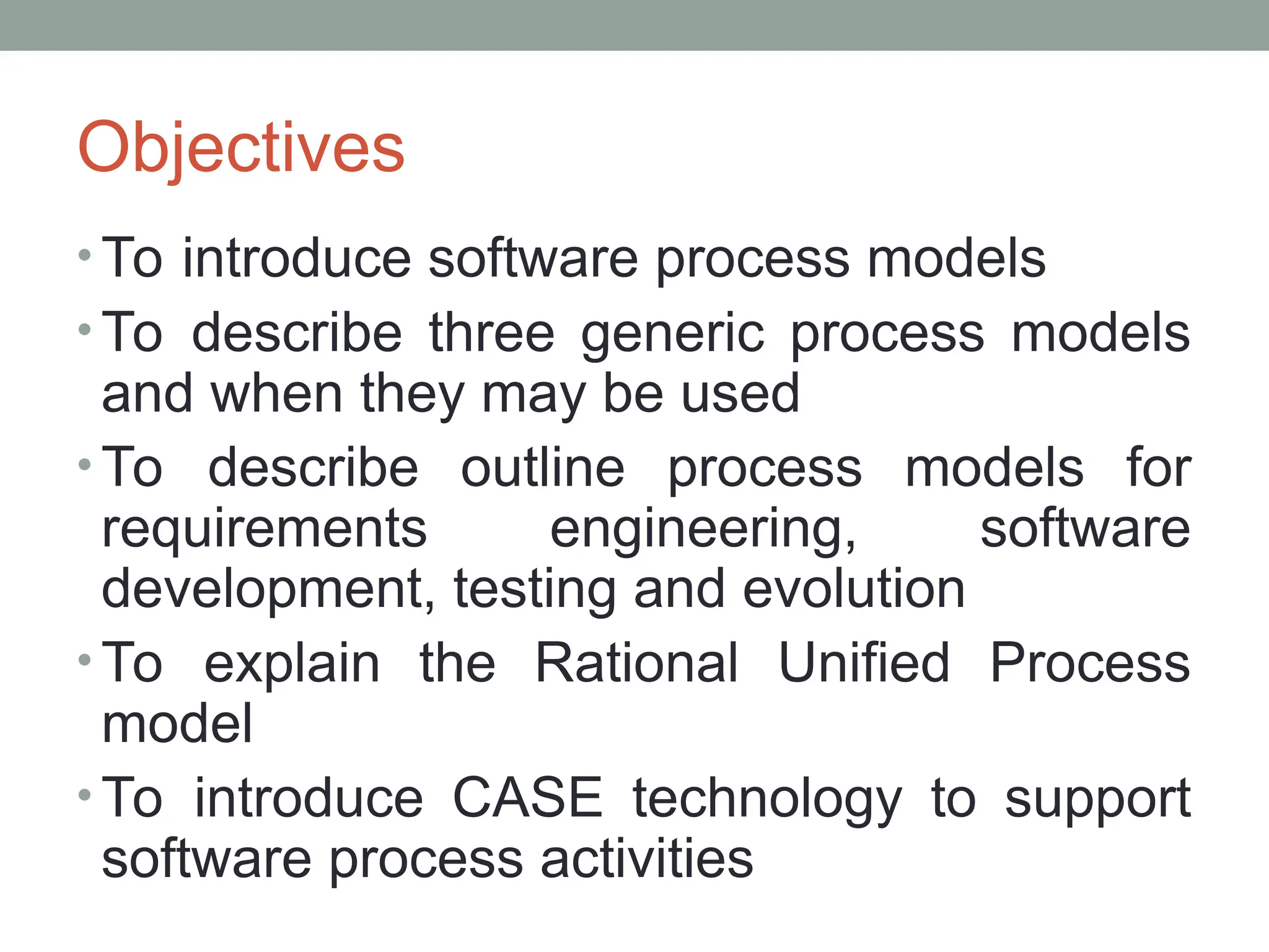 Objectives
• To introduce software process models
• To describe three generic process models
and when they may be used
• To describe outline process models for
requirements engineering, software
development, testing and evolution
• To explain the Rational Unified Process
model
• To introduce CASE technology to support
software process activities
 