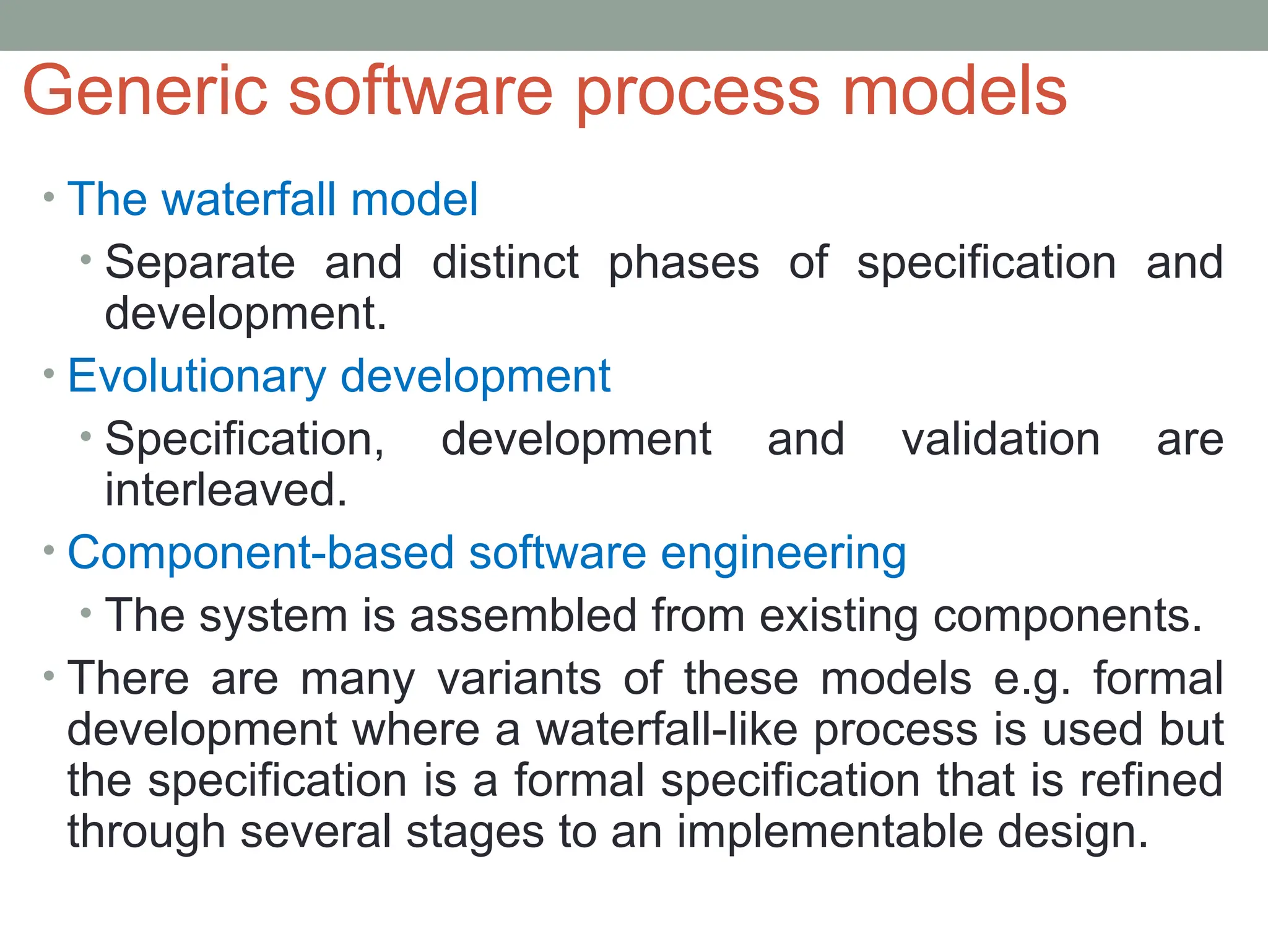 Generic software process models
• The waterfall model
• Separate and distinct phases of specification and
development.
• Evolutionary development
• Specification, development and validation are
interleaved.
• Component-based software engineering
• The system is assembled from existing components.
• There are many variants of these models e.g. formal
development where a waterfall-like process is used but
the specification is a formal specification that is refined
through several stages to an implementable design.
 