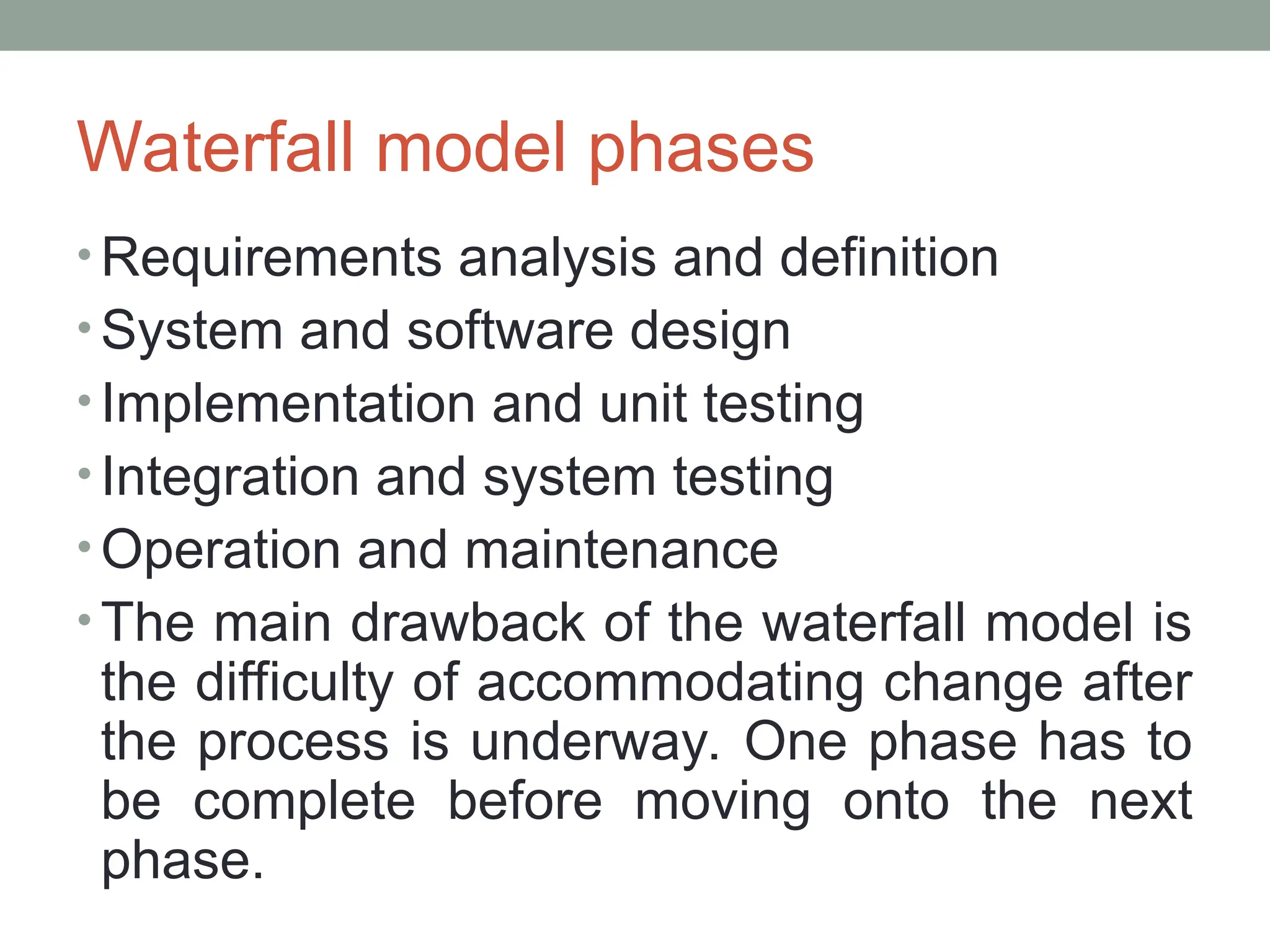 Waterfall model phases
• Requirements analysis and definition
• System and software design
• Implementation and unit testing
• Integration and system testing
• Operation and maintenance
• The main drawback of the waterfall model is
the difficulty of accommodating change after
the process is underway. One phase has to
be complete before moving onto the next
phase.
 