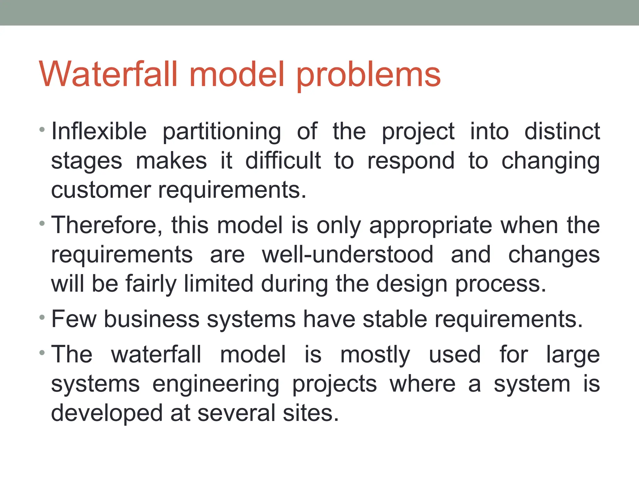 Waterfall model problems
• Inflexible partitioning of the project into distinct
stages makes it difficult to respond to changing
customer requirements.
• Therefore, this model is only appropriate when the
requirements are well-understood and changes
will be fairly limited during the design process.
• Few business systems have stable requirements.
• The waterfall model is mostly used for large
systems engineering projects where a system is
developed at several sites.
 