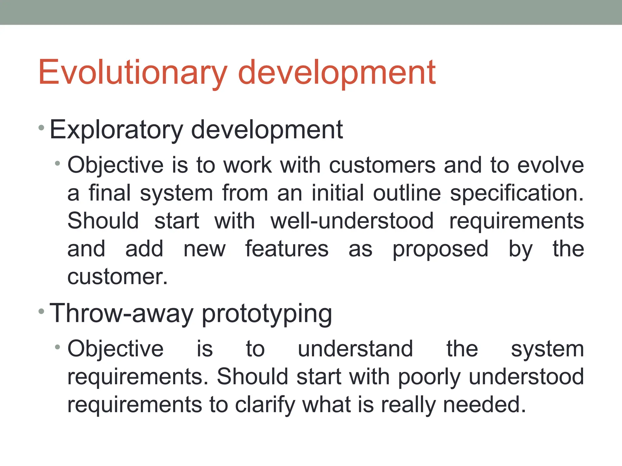 Evolutionary development
• Exploratory development
• Objective is to work with customers and to evolve
a final system from an initial outline specification.
Should start with well-understood requirements
and add new features as proposed by the
customer.
• Throw-away prototyping
• Objective is to understand the system
requirements. Should start with poorly understood
requirements to clarify what is really needed.
 