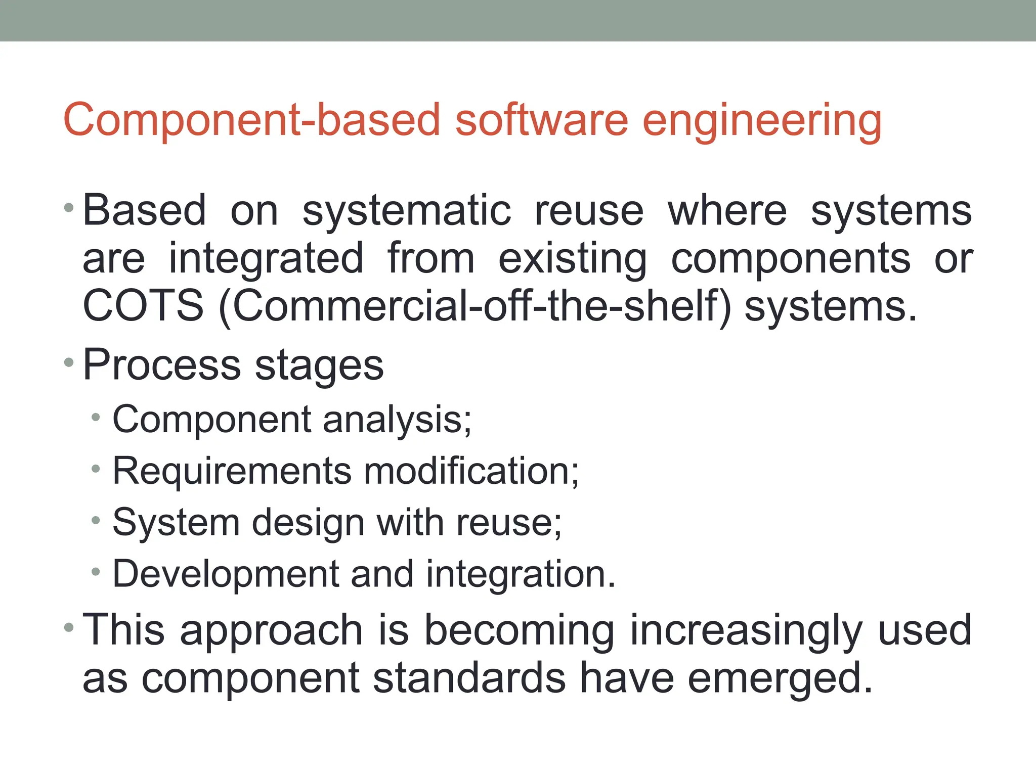 Component-based software engineering
• Based on systematic reuse where systems
are integrated from existing components or
COTS (Commercial-off-the-shelf) systems.
• Process stages
• Component analysis;
• Requirements modification;
• System design with reuse;
• Development and integration.
• This approach is becoming increasingly used
as component standards have emerged.
 