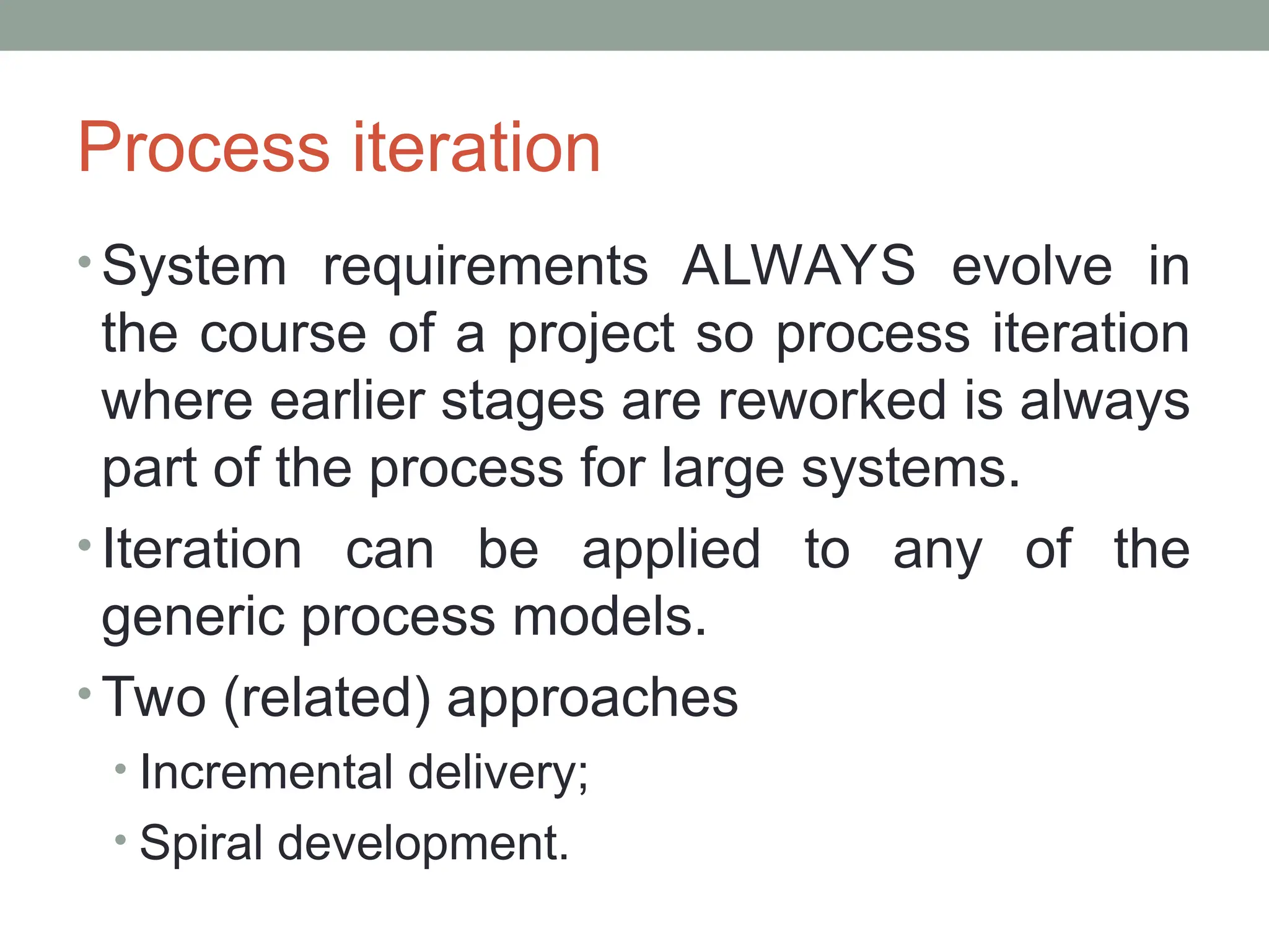 Process iteration
• System requirements ALWAYS evolve in
the course of a project so process iteration
where earlier stages are reworked is always
part of the process for large systems.
• Iteration can be applied to any of the
generic process models.
• Two (related) approaches
• Incremental delivery;
• Spiral development.
 
