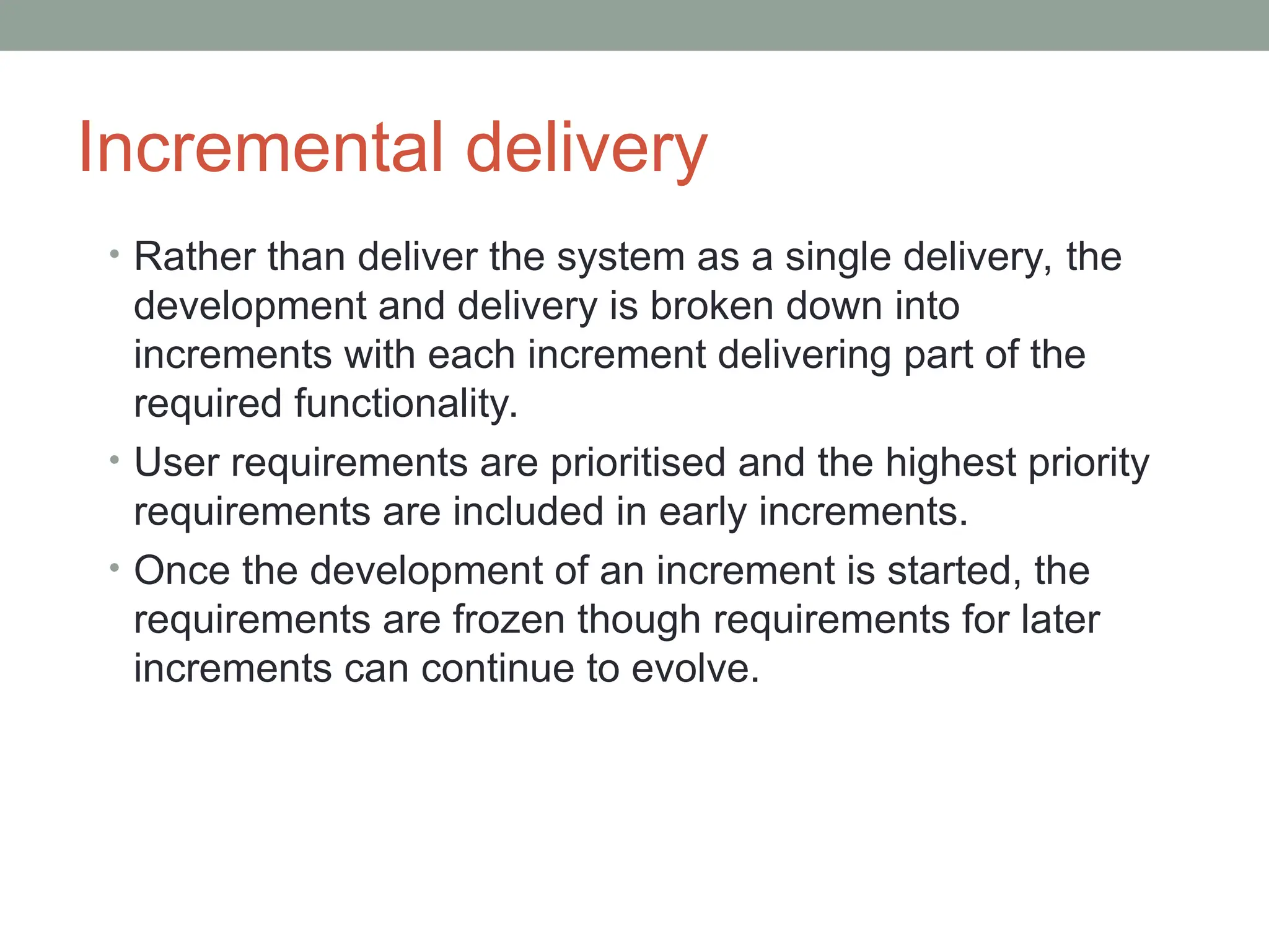 Incremental delivery
• Rather than deliver the system as a single delivery, the
development and delivery is broken down into
increments with each increment delivering part of the
required functionality.
• User requirements are prioritised and the highest priority
requirements are included in early increments.
• Once the development of an increment is started, the
requirements are frozen though requirements for later
increments can continue to evolve.
 