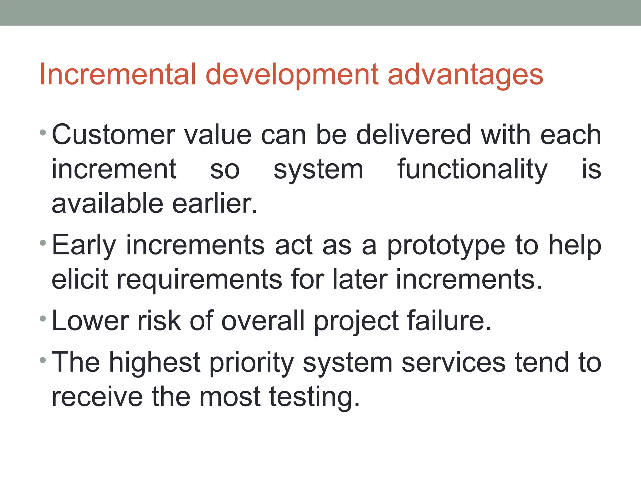 Incremental development advantages
• Customer value can be delivered with each
increment so system functionality is
available earlier.
• Early increments act as a prototype to help
elicit requirements for later increments.
• Lower risk of overall project failure.
• The highest priority system services tend to
receive the most testing.
 