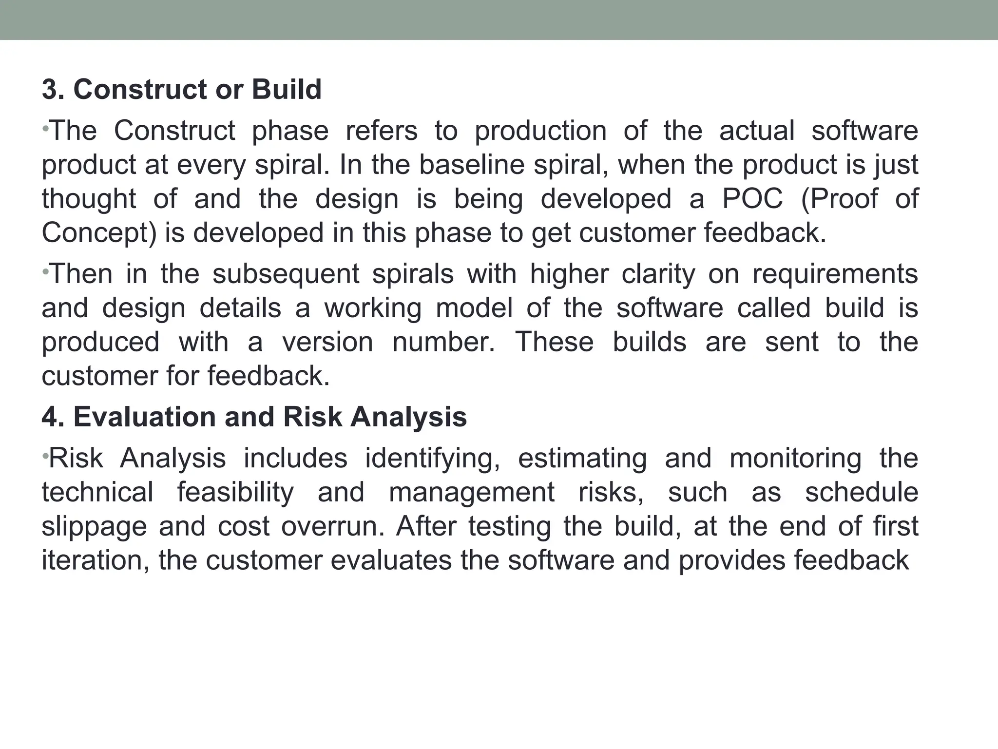 3. Construct or Build
•The Construct phase refers to production of the actual software
product at every spiral. In the baseline spiral, when the product is just
thought of and the design is being developed a POC (Proof of
Concept) is developed in this phase to get customer feedback.
•Then in the subsequent spirals with higher clarity on requirements
and design details a working model of the software called build is
produced with a version number. These builds are sent to the
customer for feedback.
4. Evaluation and Risk Analysis
•Risk Analysis includes identifying, estimating and monitoring the
technical feasibility and management risks, such as schedule
slippage and cost overrun. After testing the build, at the end of first
iteration, the customer evaluates the software and provides feedback
 