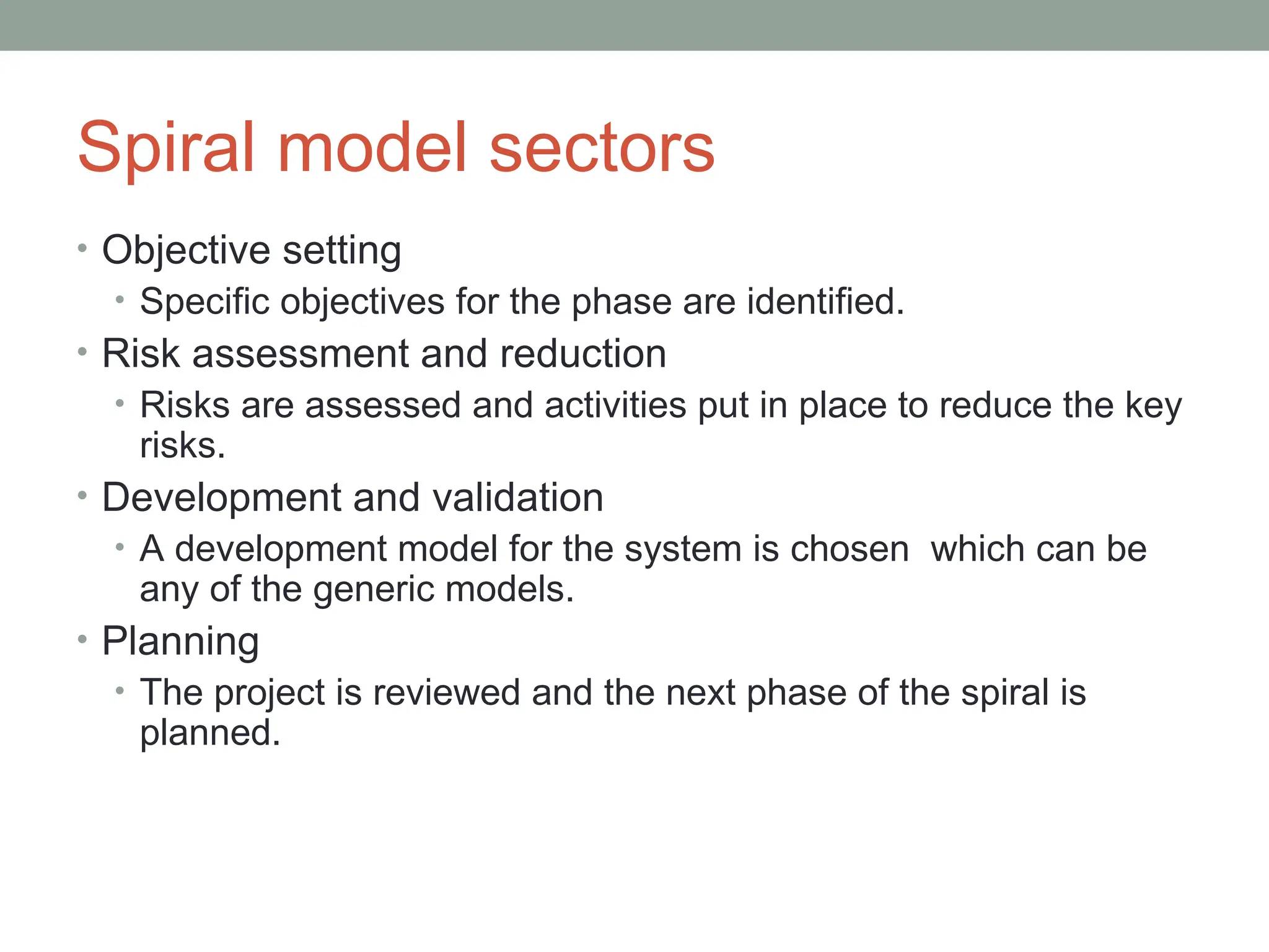 Spiral model sectors
• Objective setting
• Specific objectives for the phase are identified.
• Risk assessment and reduction
• Risks are assessed and activities put in place to reduce the key
risks.
• Development and validation
• A development model for the system is chosen which can be
any of the generic models.
• Planning
• The project is reviewed and the next phase of the spiral is
planned.
 